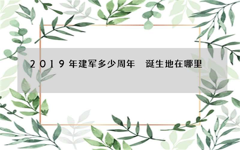 2019年建军多少周年 诞生地在哪里